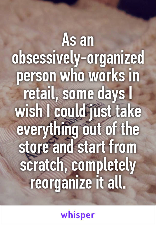 As an obsessively-organized person who works in retail, some days I wish I could just take everything out of the store and start from scratch, completely reorganize it all.