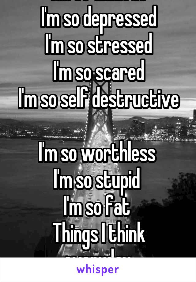 I'm so anxious
I'm so depressed
I'm so stressed
I'm so scared
I'm so self destructive 
I'm so worthless 
I'm so stupid 
I'm so fat 
Things I think everyday.
