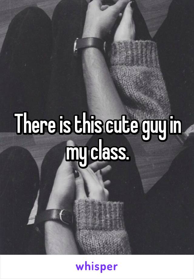 There is this cute guy in my class.