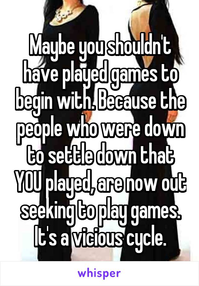 Maybe you shouldn't have played games to begin with. Because the people who were down to settle down that YOU played, are now out seeking to play games. It's a vicious cycle.