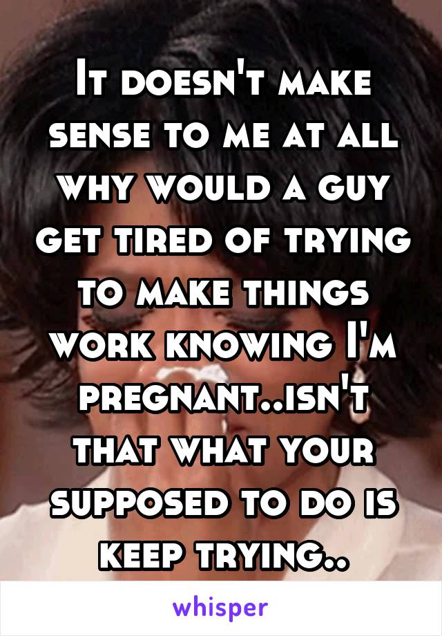 It doesn't make sense to me at all why would a guy get tired of trying to make things work knowing I'm pregnant..isn't that what your supposed to do is keep trying..