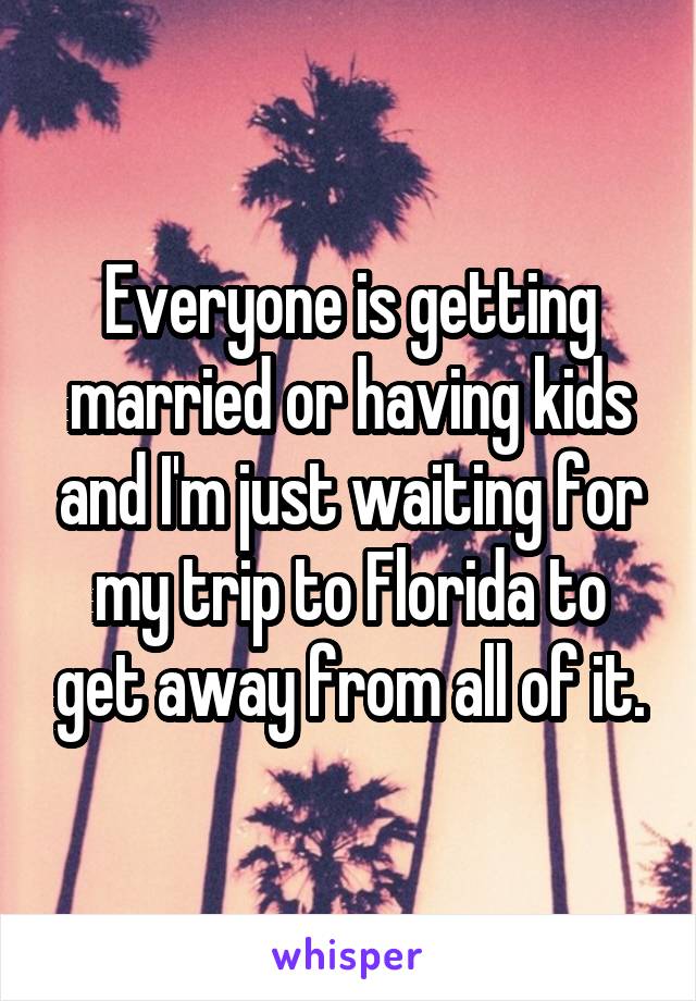 Everyone is getting married or having kids and I'm just waiting for my trip to Florida to get away from all of it.