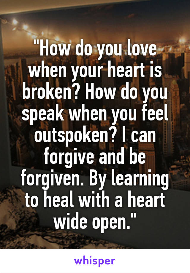 "How do you love when your heart is broken? How do you speak when you feel outspoken? I can forgive and be forgiven. By learning to heal with a heart wide open."