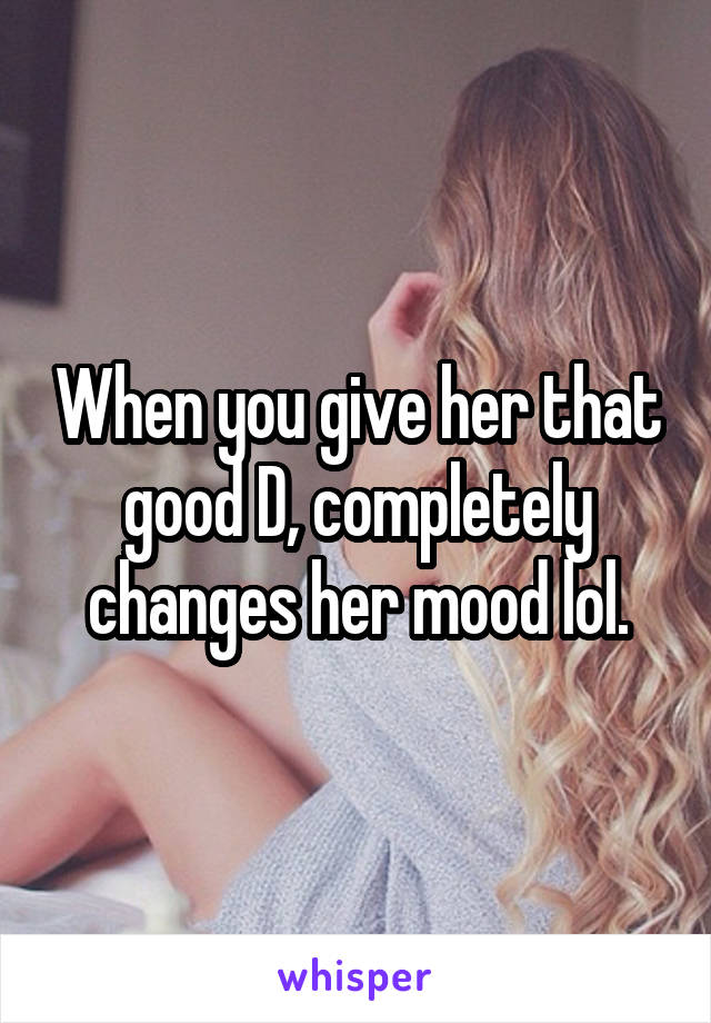 When you give her that good D, completely changes her mood lol.