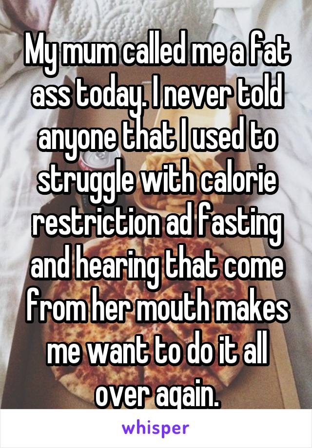 My mum called me a fat ass today. I never told anyone that I used to struggle with calorie restriction ad fasting and hearing that come from her mouth makes me want to do it all over again.