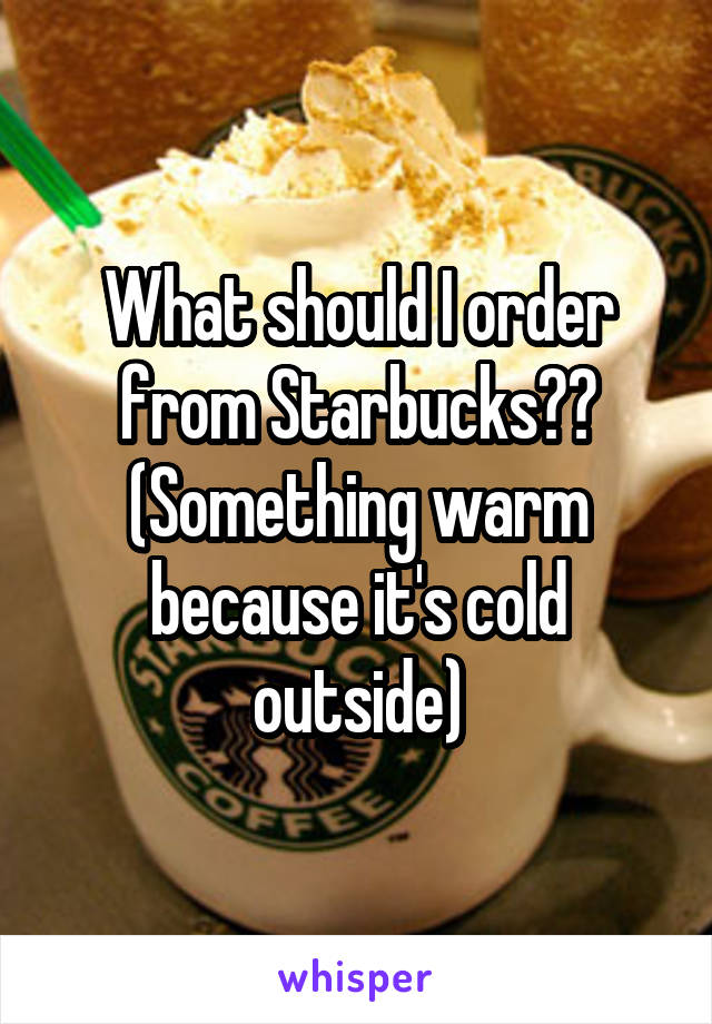 What should I order from Starbucks??
(Something warm because it's cold outside)