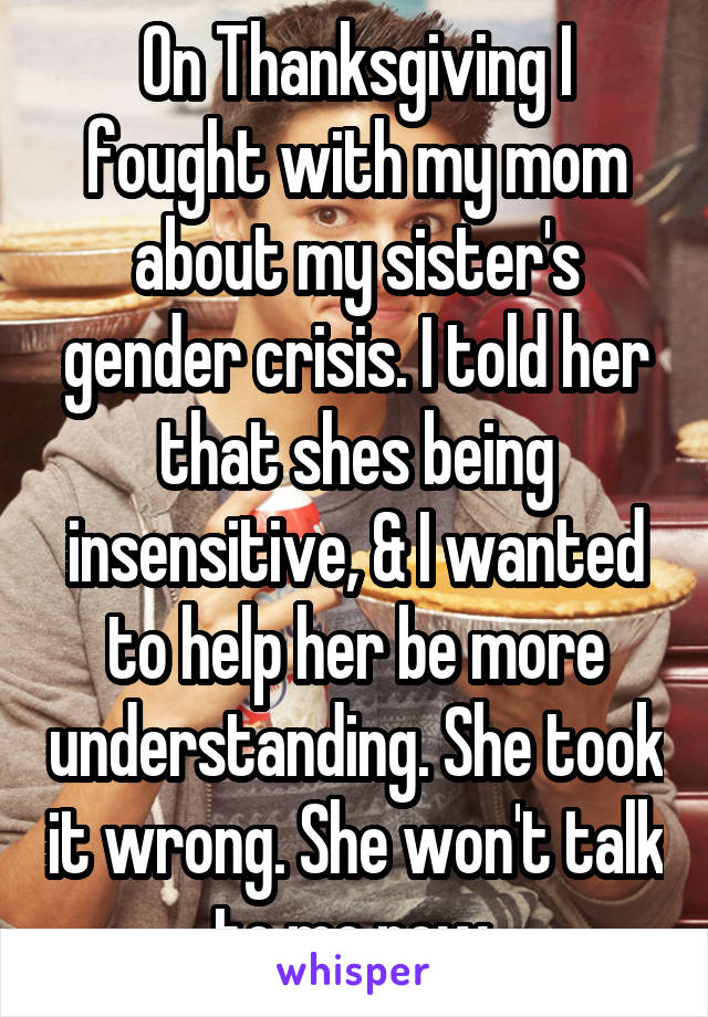 On Thanksgiving I fought with my mom about my sister's gender crisis. I told her that shes being insensitive, & I wanted to help her be more understanding. She took it wrong. She won't talk to me now.