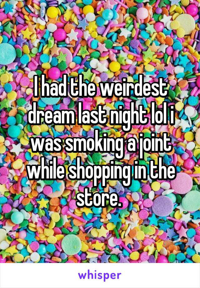 I had the weirdest dream last night lol i was smoking a joint while shopping in the store. 