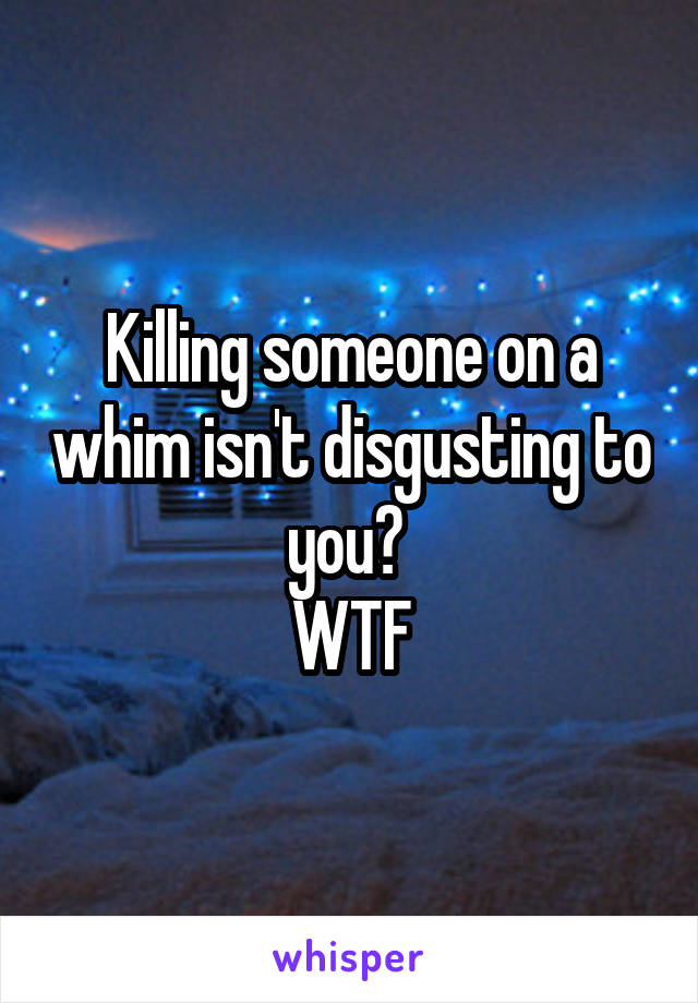 Killing someone on a whim isn't disgusting to you? 
WTF