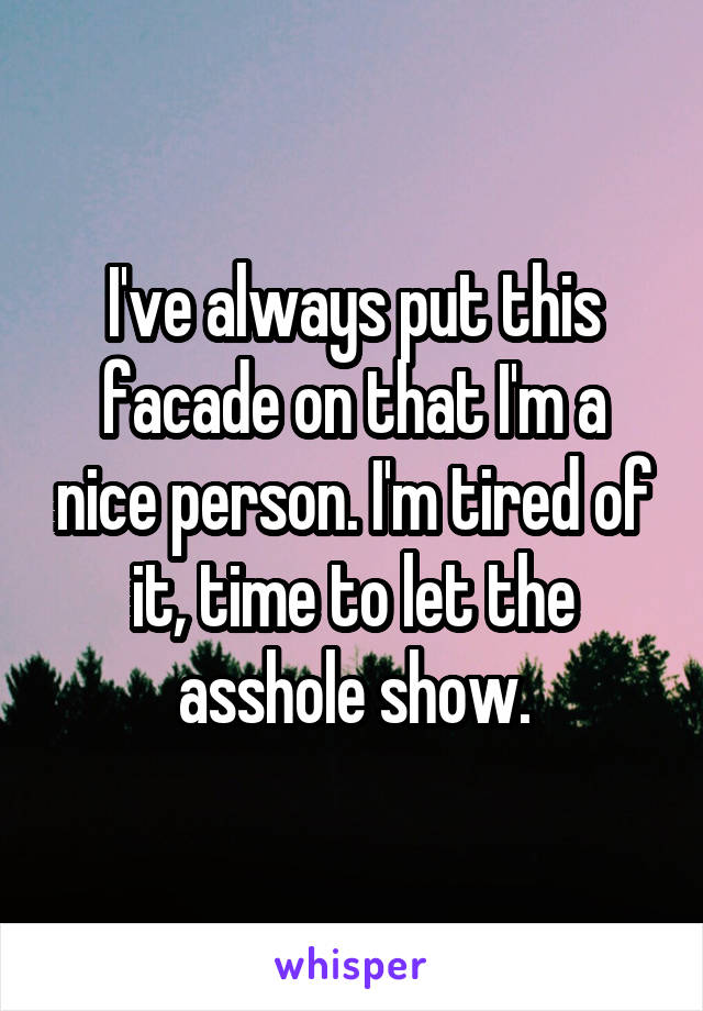 I've always put this facade on that I'm a nice person. I'm tired of it, time to let the asshole show.