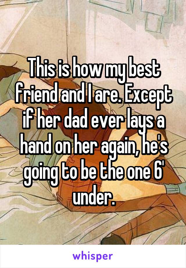 This is how my best friend and I are. Except if her dad ever lays a hand on her again, he's going to be the one 6' under.