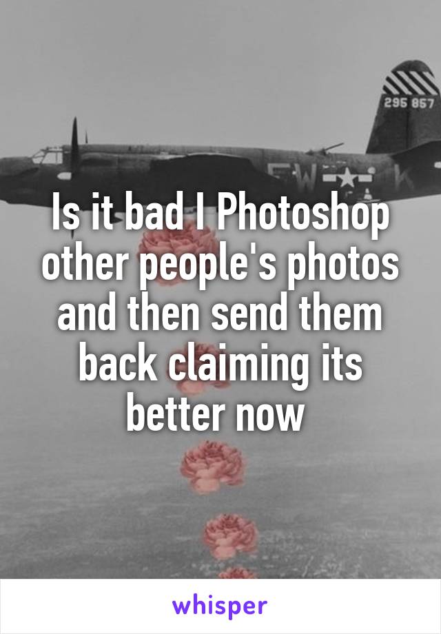 Is it bad I Photoshop other people's photos and then send them back claiming its better now 