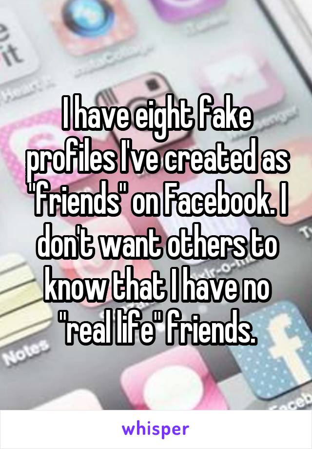 I have eight fake profiles I've created as "friends" on Facebook. I don't want others to know that I have no "real life" friends.