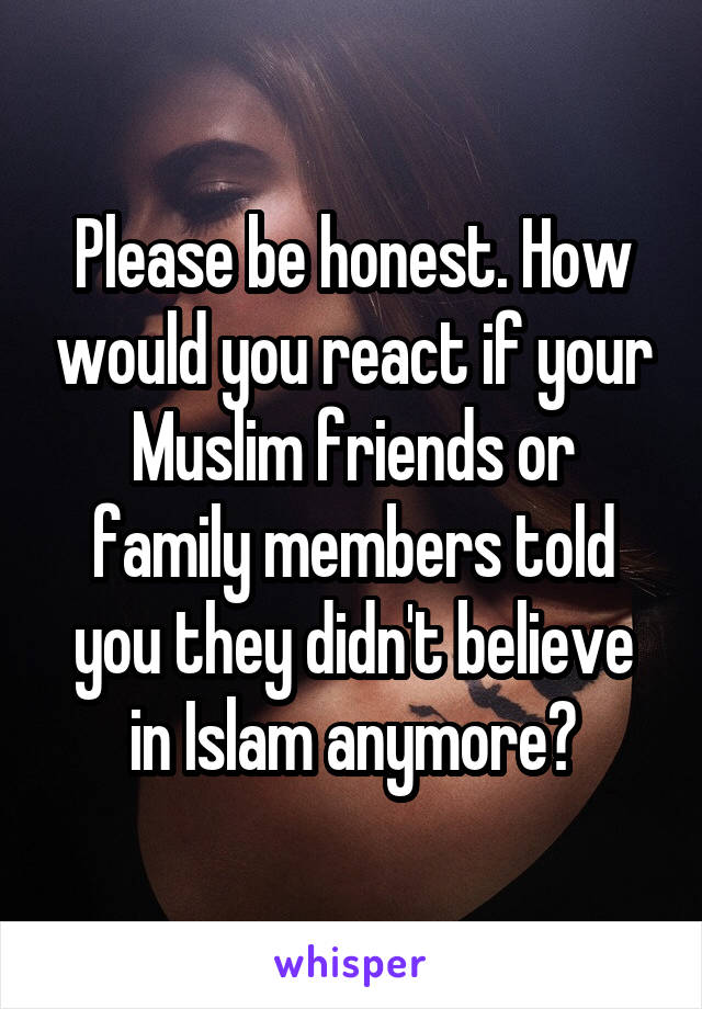 Please be honest. How would you react if your Muslim friends or family members told you they didn't believe in Islam anymore?