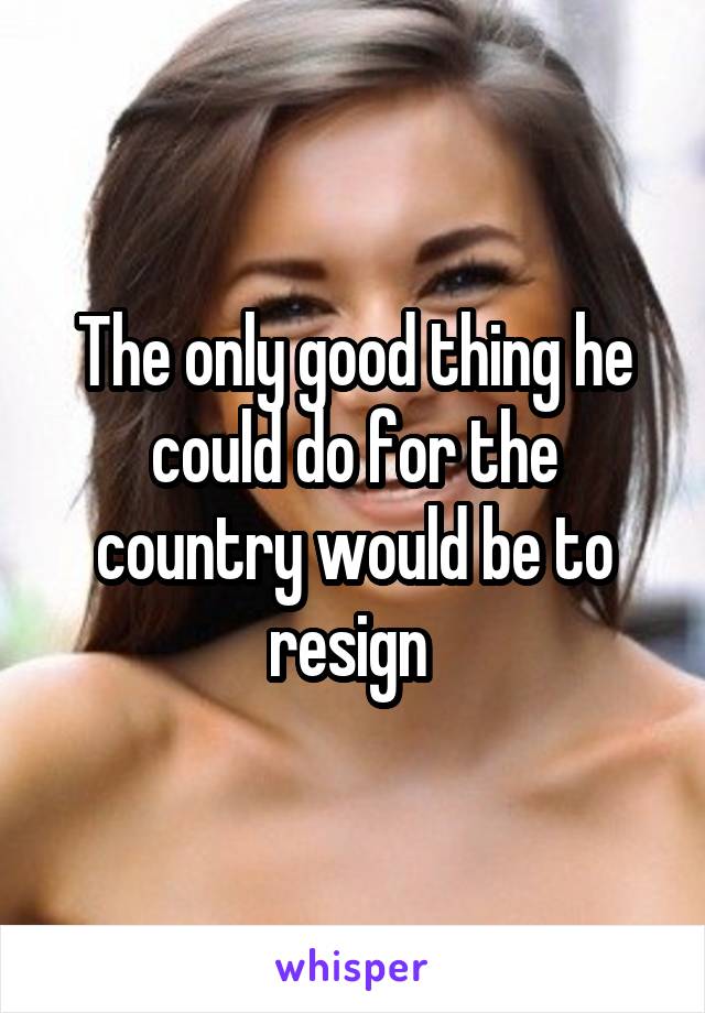 The only good thing he could do for the country would be to resign 