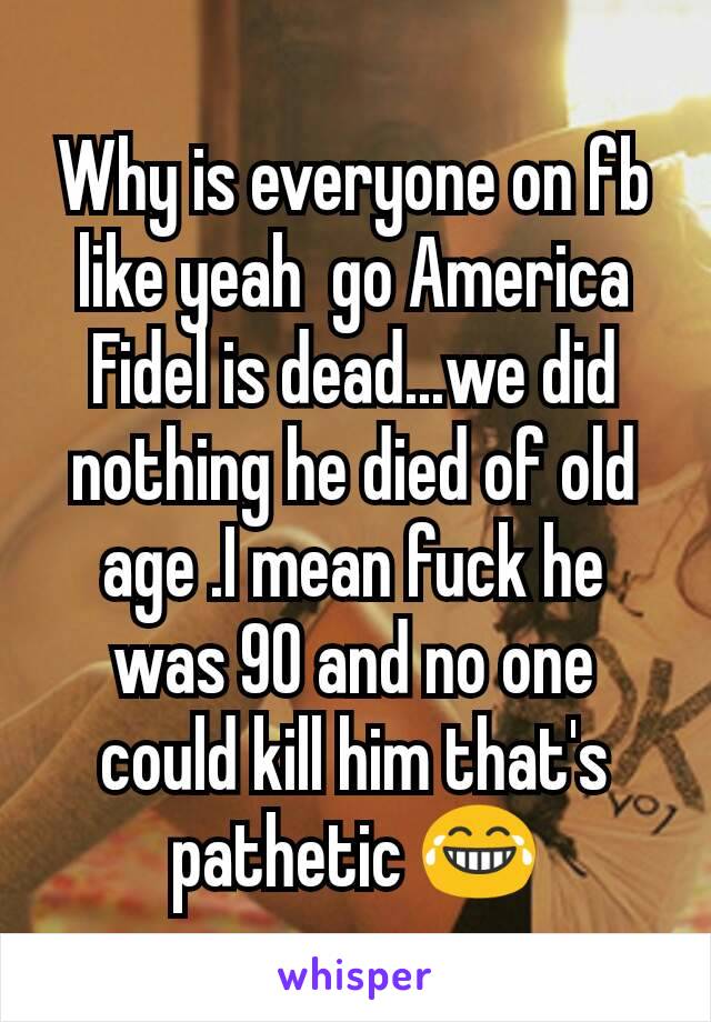 Why is everyone on fb like yeah  go America Fidel is dead...we did nothing he died of old age .I mean fuck he was 90 and no one could kill him that's pathetic 😂