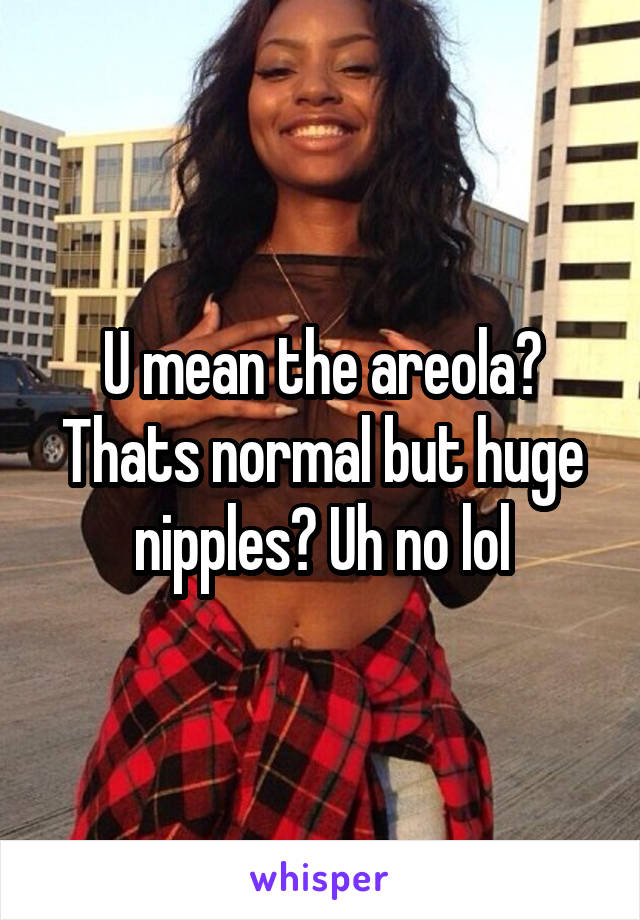 U mean the areola? Thats normal but huge nipples? Uh no lol