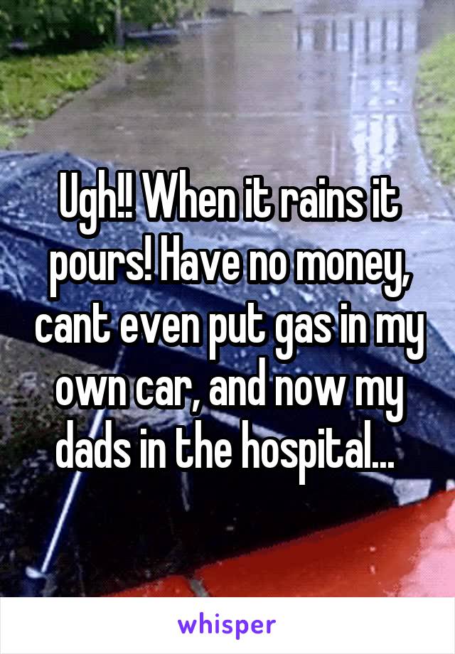 Ugh!! When it rains it pours! Have no money, cant even put gas in my own car, and now my dads in the hospital... 