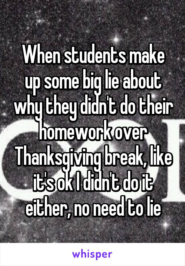 When students make up some big lie about why they didn't do their homework over Thanksgiving break, like it's ok I didn't do it either, no need to lie