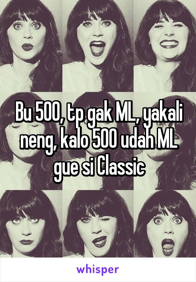 Bu 500, tp gak ML, yakali neng, kalo 500 udah ML gue si Classic