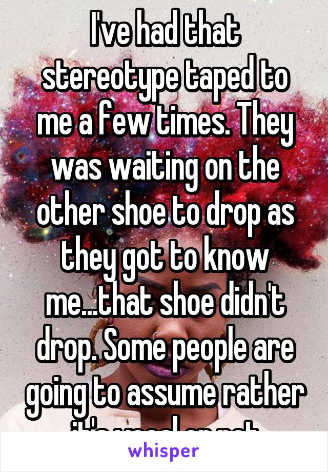 I've had that stereotype taped to me a few times. They was waiting on the other shoe to drop as they got to know me...that shoe didn't drop. Some people are going to assume rather it's vocal or not