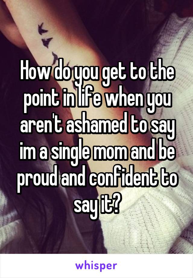 How do you get to the point in life when you aren't ashamed to say im a single mom and be proud and confident to say it?