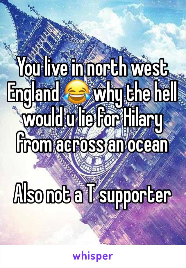 You live in north west England 😂 why the hell would u lie for Hilary from across an ocean 

Also not a T supporter