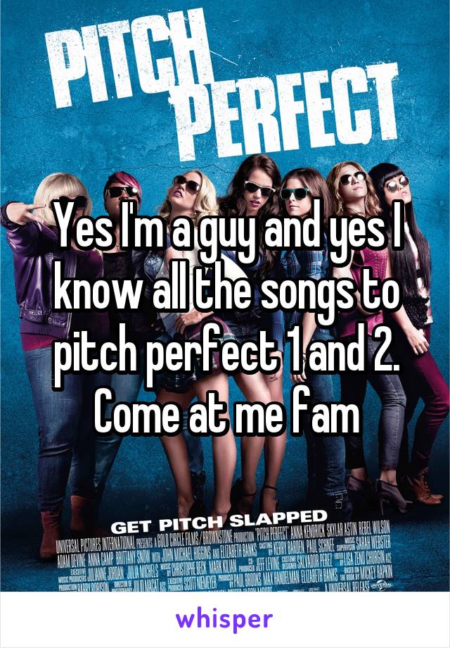 Yes I'm a guy and yes I know all the songs to pitch perfect 1 and 2. Come at me fam