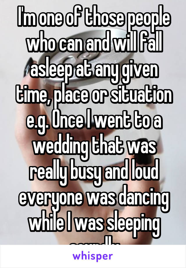 I'm one of those people who can and will fall asleep at any given time, place or situation e.g. Once I went to a wedding that was really busy and loud everyone was dancing while I was sleeping soundly