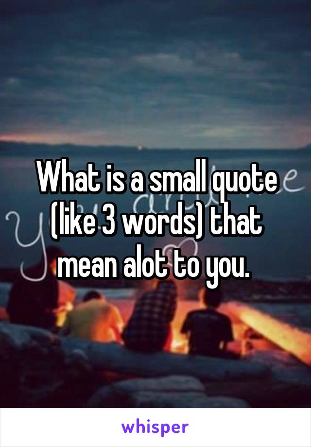 What is a small quote (like 3 words) that mean alot to you. 