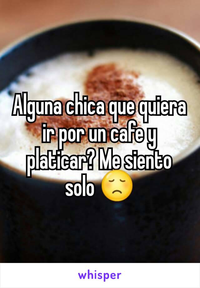 Alguna chica que quiera ir por un cafe y platicar? Me siento solo 😞