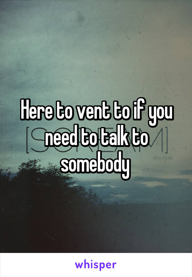 Here to vent to if you need to talk to somebody 