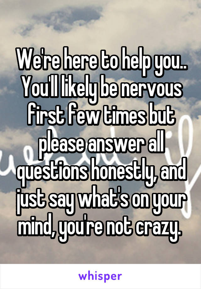 We're here to help you.. You'll likely be nervous first few times but please answer all questions honestly, and just say what's on your mind, you're not crazy. 