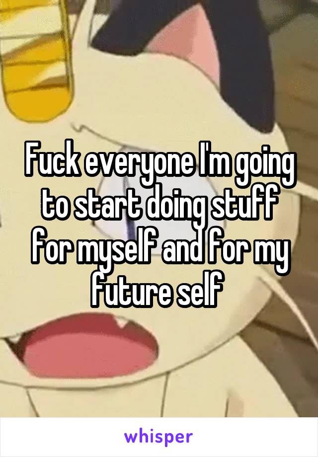 Fuck everyone I'm going to start doing stuff for myself and for my future self 