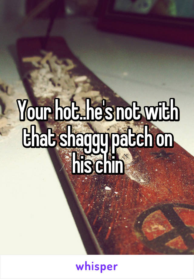 Your hot..he's not with that shaggy patch on his chin