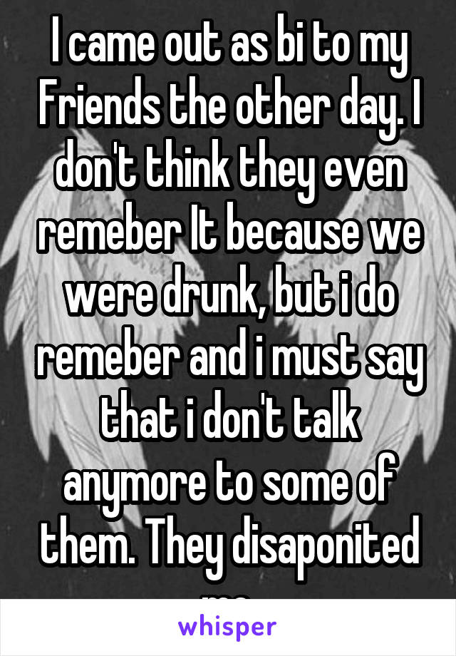 I came out as bi to my Friends the other day. I don't think they even remeber It because we were drunk, but i do remeber and i must say that i don't talk anymore to some of them. They disaponited me.