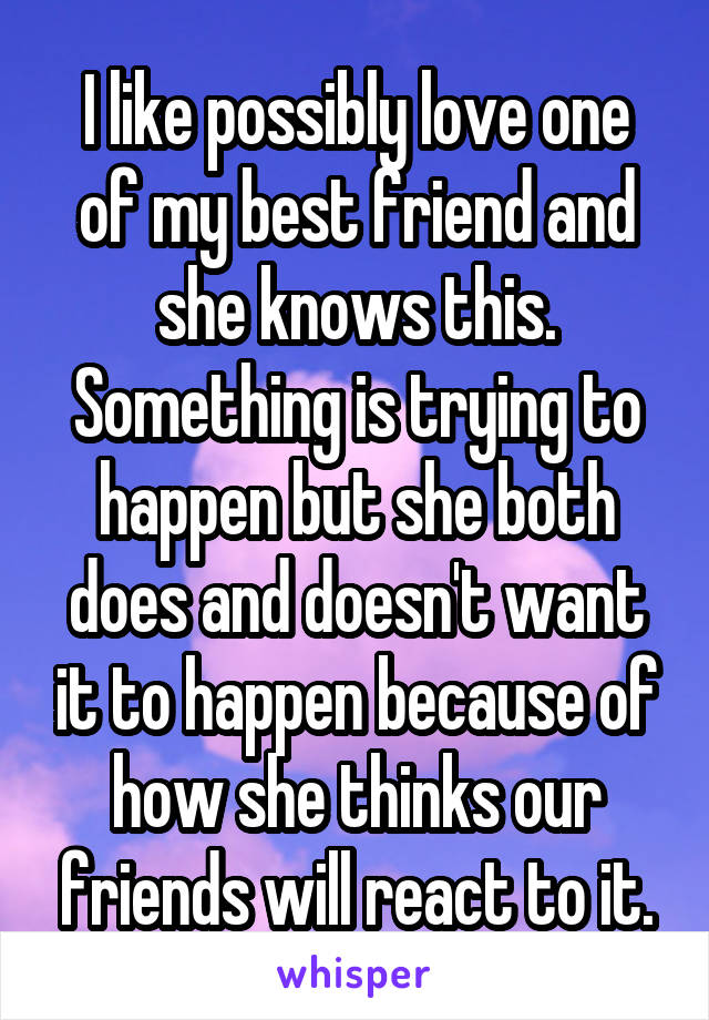 I like possibly love one of my best friend and she knows this. Something is trying to happen but she both does and doesn't want it to happen because of how she thinks our friends will react to it.