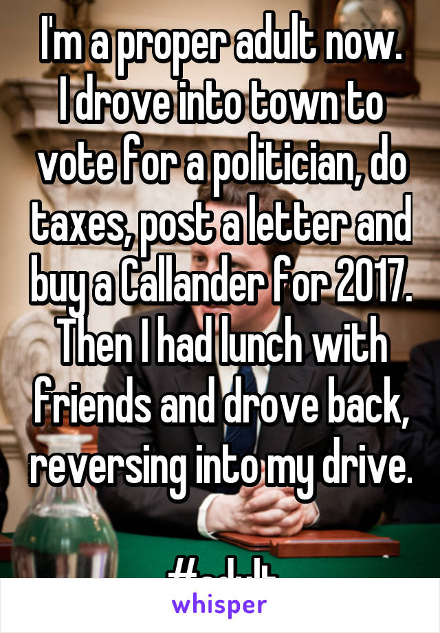 I'm a proper adult now.
I drove into town to vote for a politician, do taxes, post a letter and buy a Callander for 2017.
Then I had lunch with friends and drove back, reversing into my drive. 
#adult