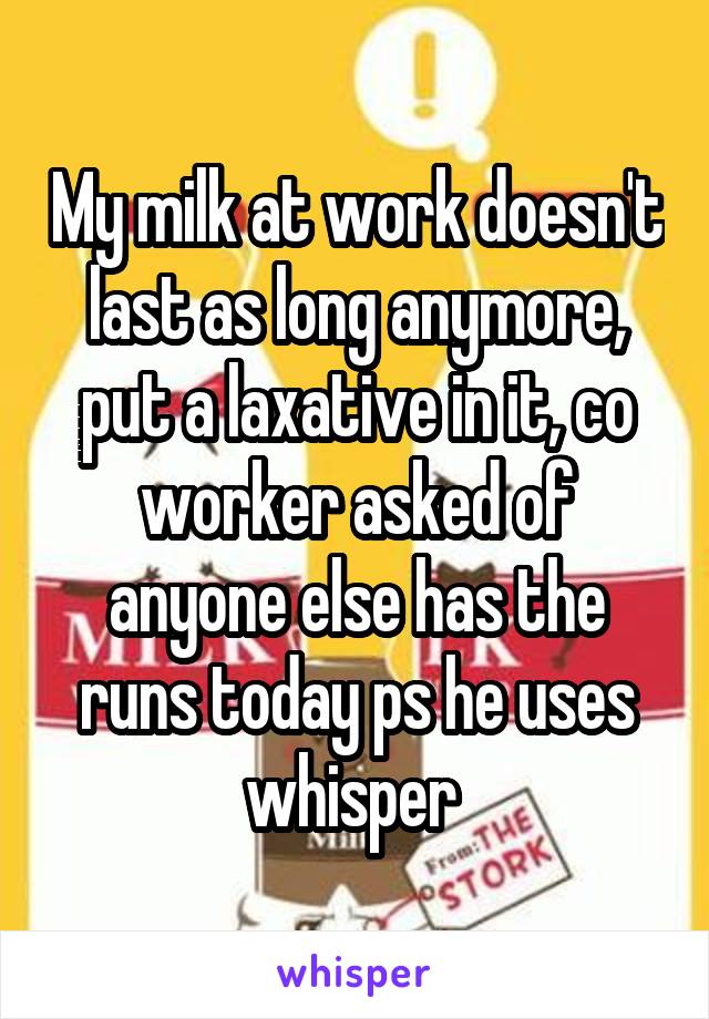 My milk at work doesn't last as long anymore, put a laxative in it, co worker asked of anyone else has the runs today ps he uses whisper 