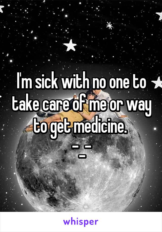 I'm sick with no one to take care of me or way to get medicine. 
-_-