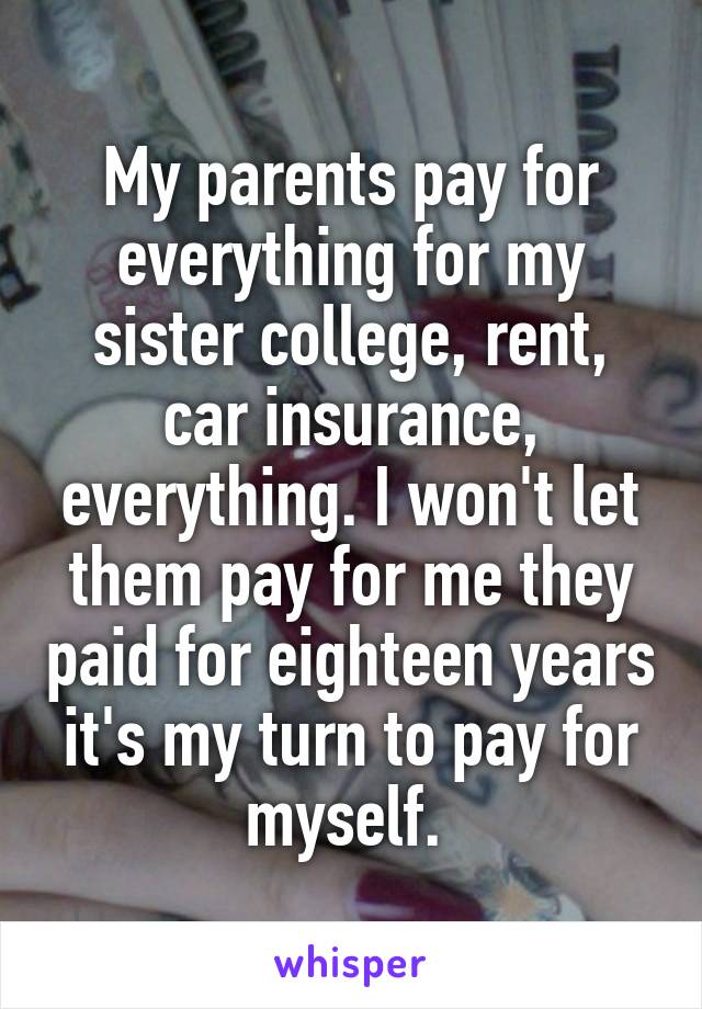 My parents pay for everything for my sister college, rent, car insurance, everything. I won't let them pay for me they paid for eighteen years it's my turn to pay for myself. 