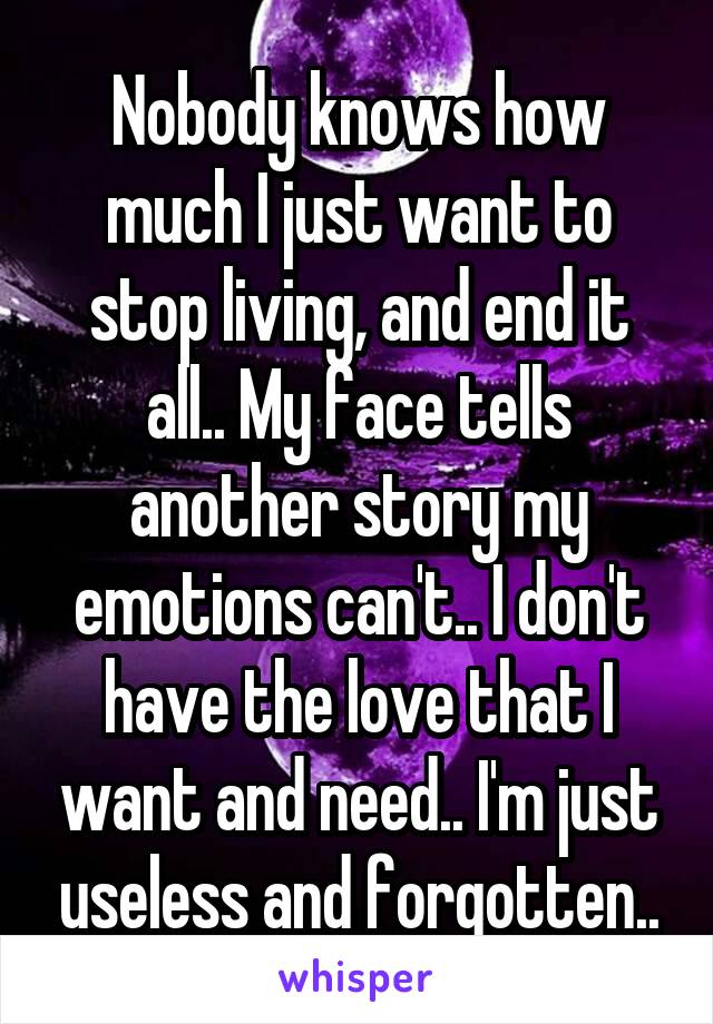 Nobody knows how much I just want to stop living, and end it all.. My face tells another story my emotions can't.. I don't have the love that I want and need.. I'm just useless and forgotten..