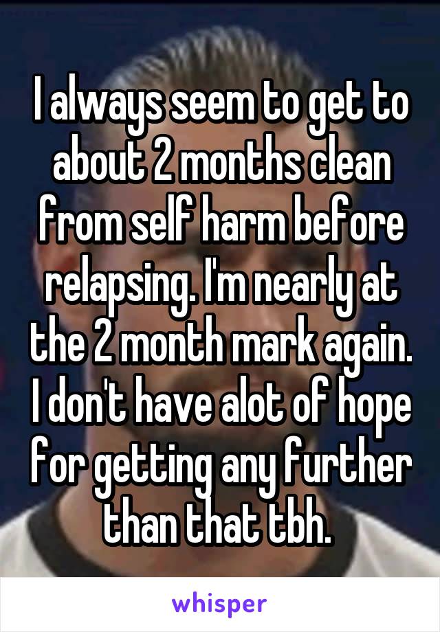 I always seem to get to about 2 months clean from self harm before relapsing. I'm nearly at the 2 month mark again. I don't have alot of hope for getting any further than that tbh. 