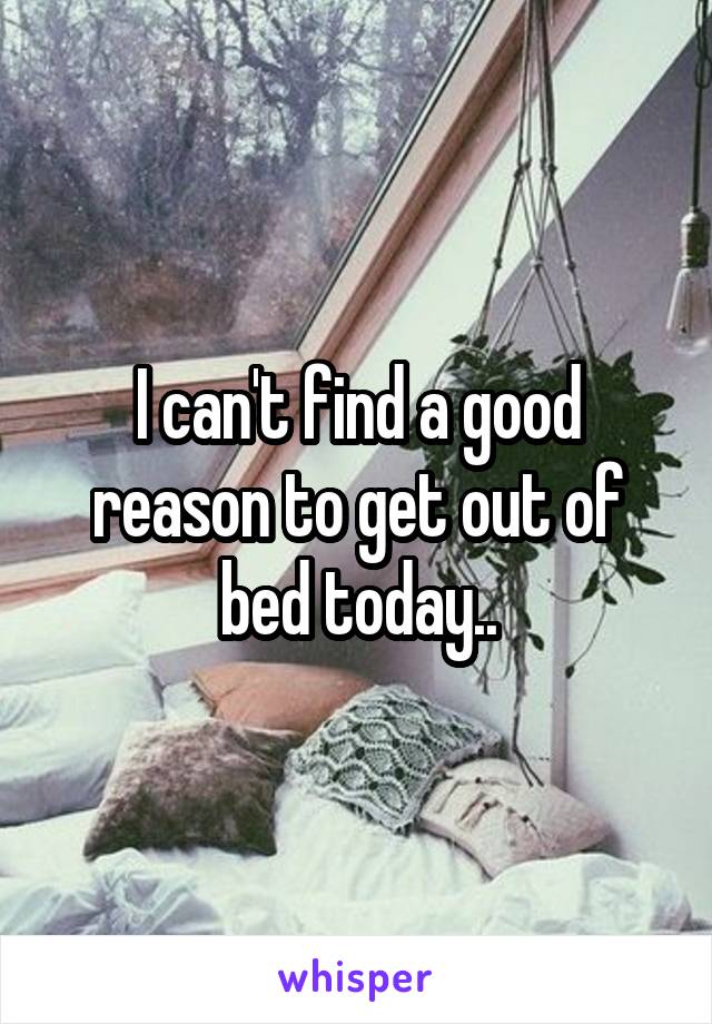 I can't find a good reason to get out of bed today..