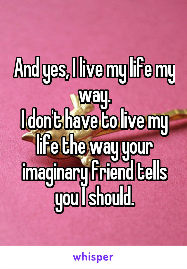 And yes, I live my life my way.
I don't have to live my life the way your imaginary friend tells you I should.