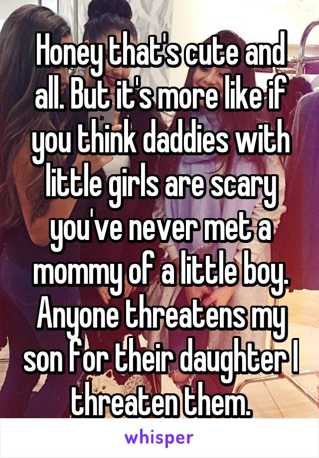 Honey that's cute and all. But it's more like if you think daddies with little girls are scary you've never met a mommy of a little boy. Anyone threatens my son for their daughter I threaten them.