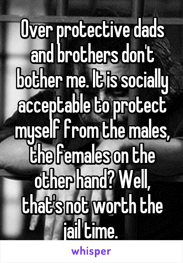 Over protective dads and brothers don't bother me. It is socially acceptable to protect myself from the males, the females on the other hand? Well, that's not worth the jail time. 