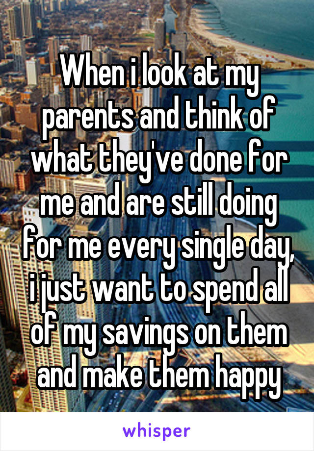 When i look at my parents and think of what they've done for me and are still doing for me every single day, i just want to spend all of my savings on them and make them happy