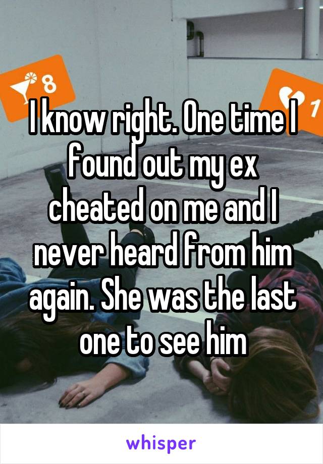 I know right. One time I found out my ex cheated on me and I never heard from him again. She was the last one to see him