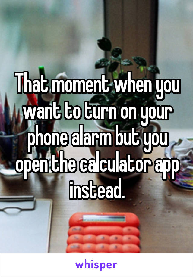 That moment when you want to turn on your phone alarm but you open the calculator app instead.